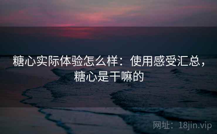 糖心实际体验怎么样：使用感受汇总，糖心是干嘛的
