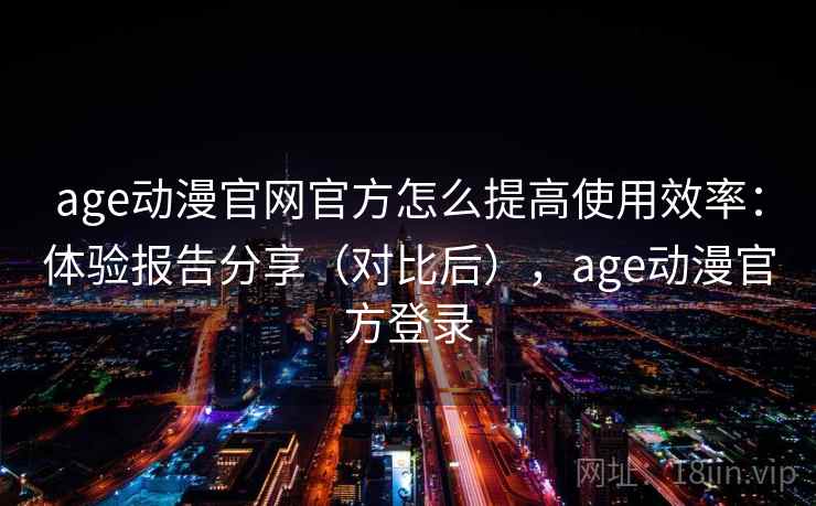 age动漫官网官方怎么提高使用效率：体验报告分享（对比后），age动漫官方登录