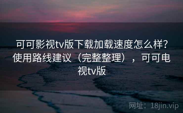 可可影视tv版下载加载速度怎么样？使用路线建议（完整整理），可可电视tv版