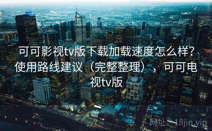 可可影视tv版下载加载速度怎么样？使用路线建议（完整整理），可可电视tv版