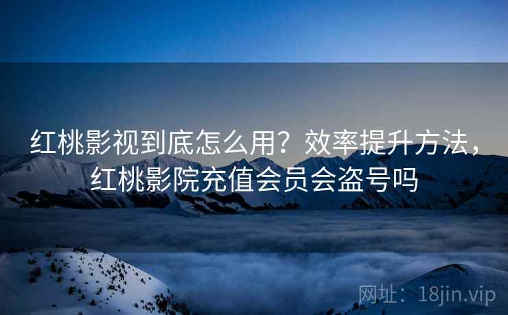 红桃影视到底怎么用？效率提升方法，红桃影院充值会员会盗号吗