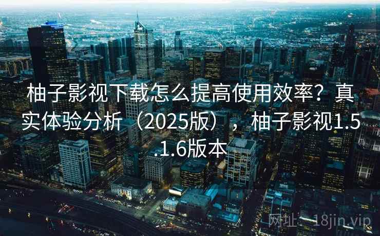 柚子影视下载怎么提高使用效率？真实体验分析（2025版），柚子影视1.5.1.6版本