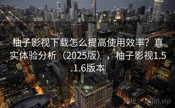 柚子影视下载怎么提高使用效率？真实体验分析（2025版），柚子影视1.5.1.6版本