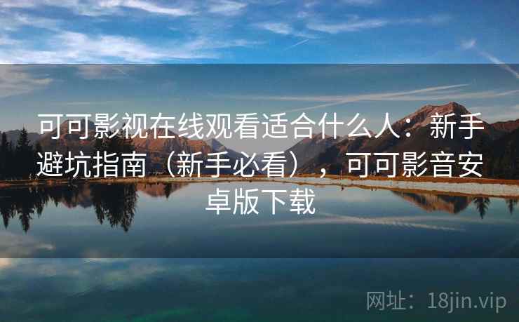 可可影视在线观看适合什么人：新手避坑指南（新手必看），可可影音安卓版下载