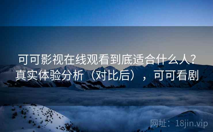 可可影视在线观看到底适合什么人？真实体验分析（对比后），可可看剧