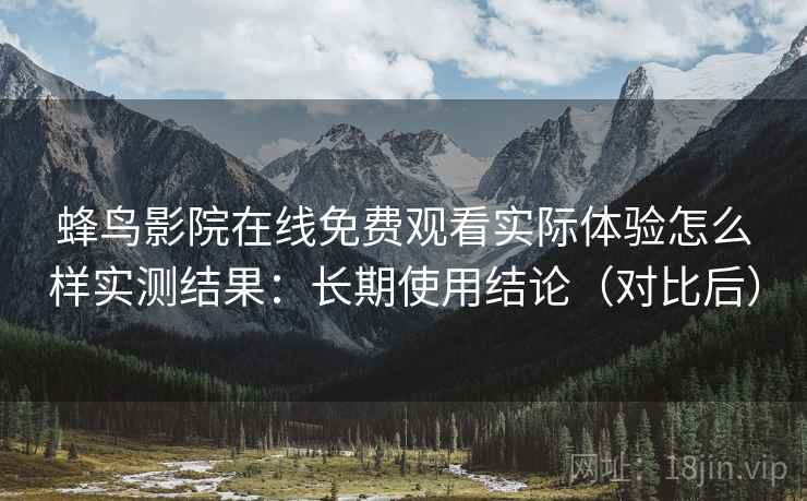 蜂鸟影院在线免费观看实际体验怎么样实测结果：长期使用结论（对比后）