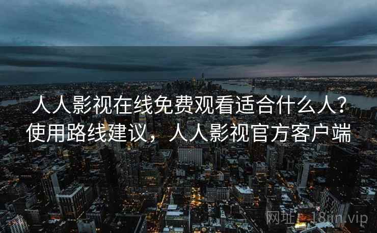 人人影视在线免费观看适合什么人？使用路线建议，人人影视官方客户端