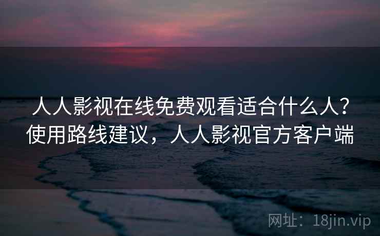 人人影视在线免费观看适合什么人？使用路线建议，人人影视官方客户端
