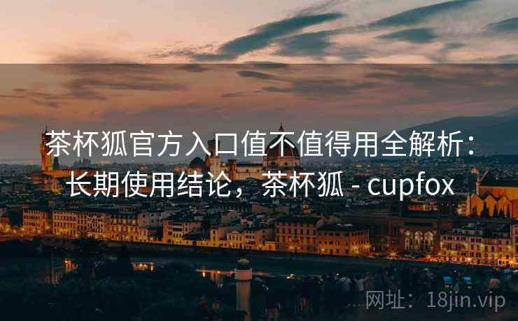 茶杯狐官方入口值不值得用全解析：长期使用结论，茶杯狐 - cupfox