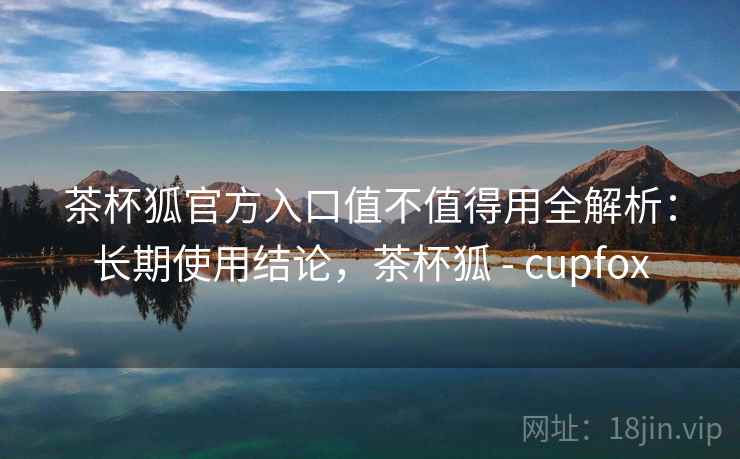 茶杯狐官方入口值不值得用全解析：长期使用结论，茶杯狐 - cupfox