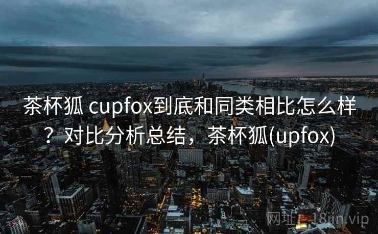 茶杯狐 cupfox到底和同类相比怎么样？对比分析总结，茶杯狐(upfox)