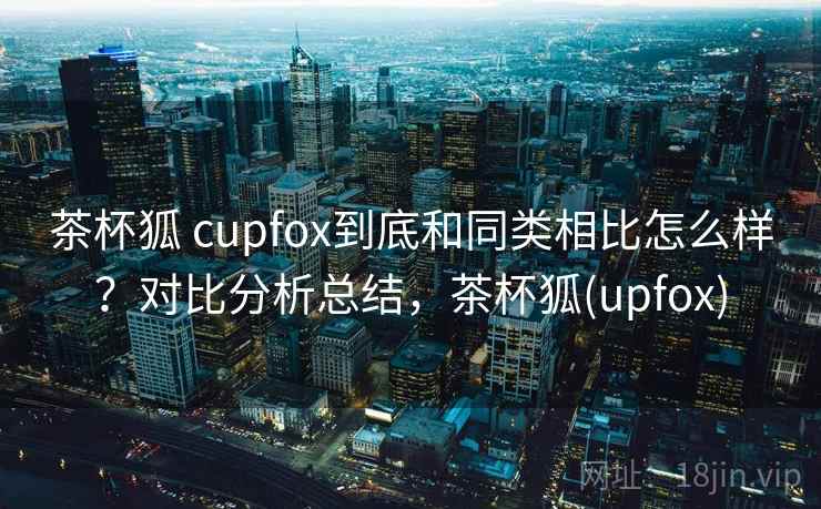 茶杯狐 cupfox到底和同类相比怎么样？对比分析总结，茶杯狐(upfox)