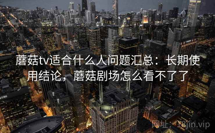 蘑菇tv适合什么人问题汇总：长期使用结论，蘑菇剧场怎么看不了了