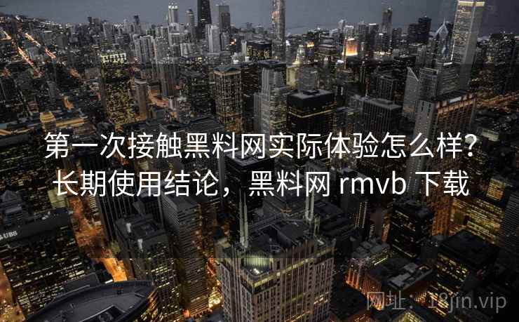 第一次接触黑料网实际体验怎么样？长期使用结论，黑料网 rmvb 下载