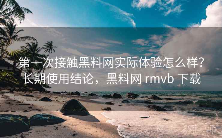 第一次接触黑料网实际体验怎么样？长期使用结论，黑料网 rmvb 下载