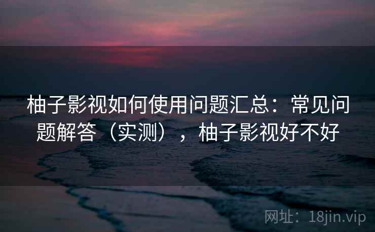 柚子影视如何使用问题汇总：常见问题解答（实测），柚子影视好不好