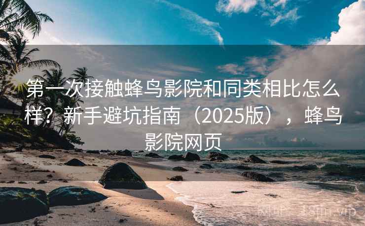 第一次接触蜂鸟影院和同类相比怎么样？新手避坑指南（2025版），蜂鸟影院网页
