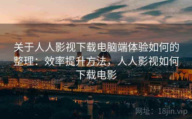 关于人人影视下载电脑端体验如何的整理：效率提升方法，人人影视如何下载电影