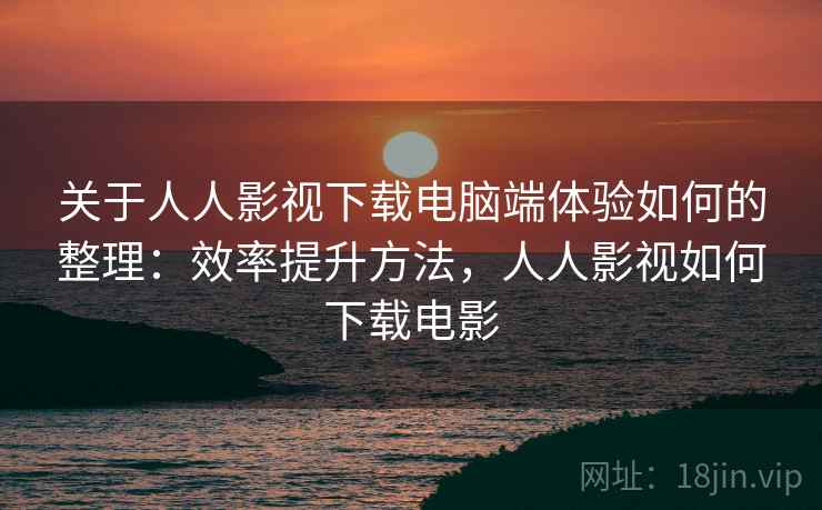 关于人人影视下载电脑端体验如何的整理：效率提升方法，人人影视如何下载电影