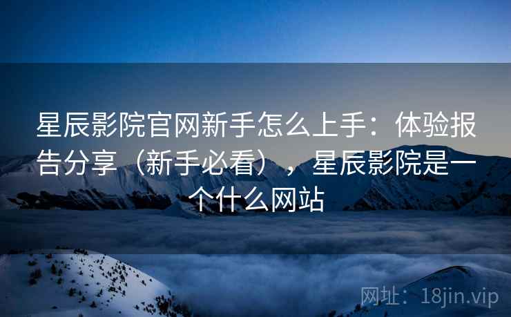 星辰影院官网新手怎么上手：体验报告分享（新手必看），星辰影院是一个什么网站