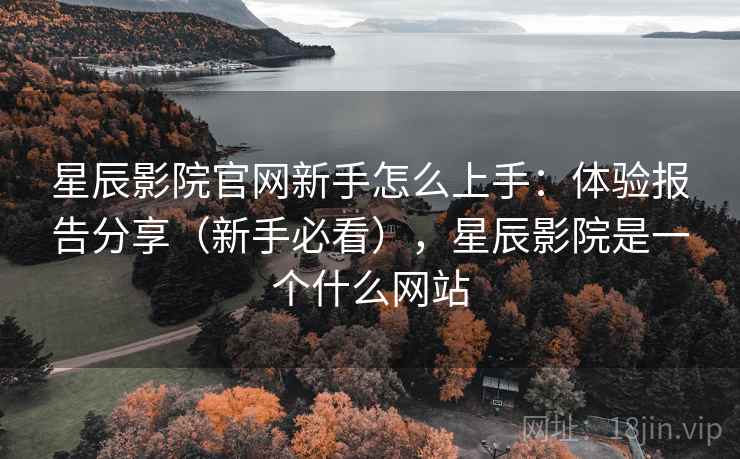 星辰影院官网新手怎么上手：体验报告分享（新手必看），星辰影院是一个什么网站