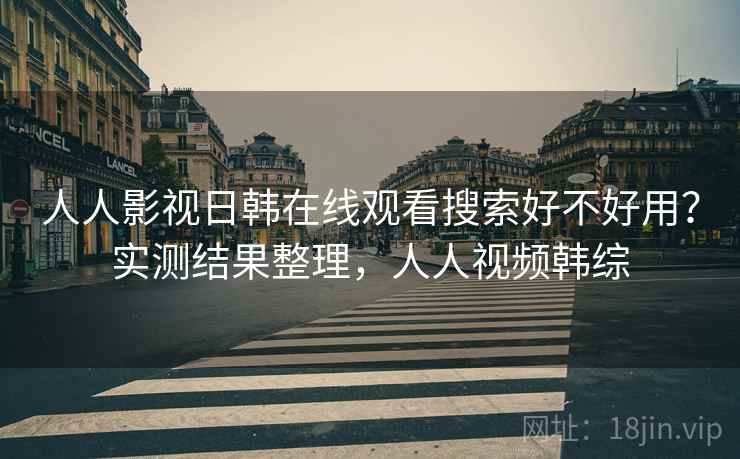 人人影视日韩在线观看搜索好不好用？实测结果整理，人人视频韩综