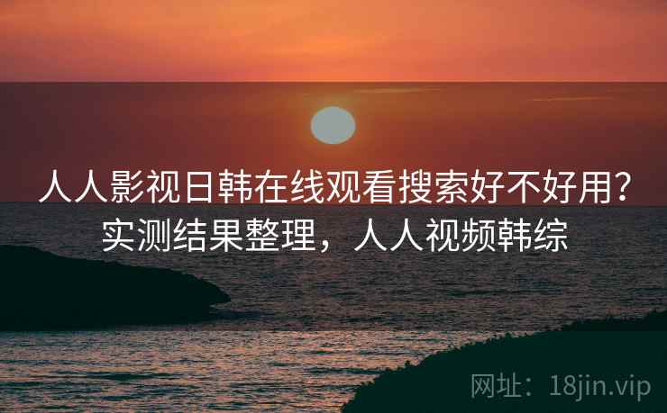 人人影视日韩在线观看搜索好不好用？实测结果整理，人人视频韩综