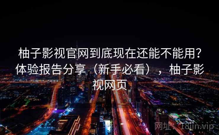 柚子影视官网到底现在还能不能用？体验报告分享（新手必看），柚子影视网页