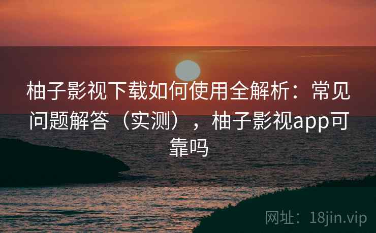 柚子影视下载如何使用全解析：常见问题解答（实测），柚子影视app可靠吗