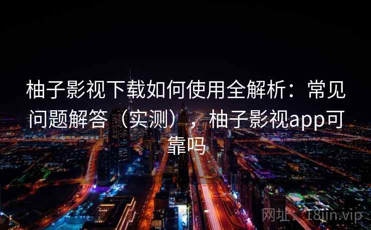 柚子影视下载如何使用全解析：常见问题解答（实测），柚子影视app可靠吗