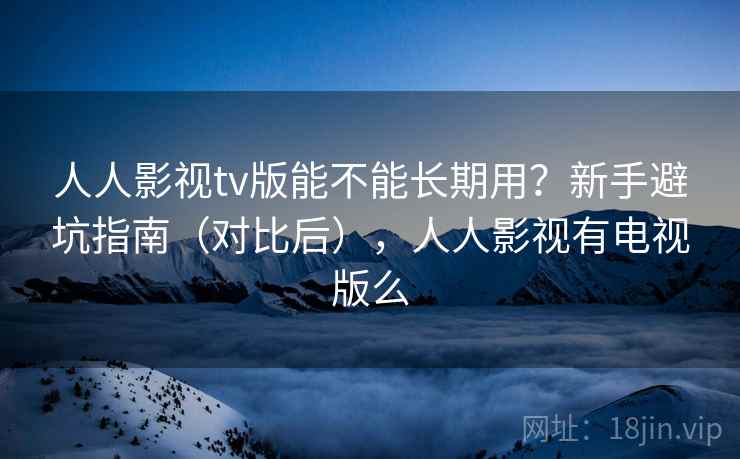人人影视tv版能不能长期用？新手避坑指南（对比后），人人影视有电视版么