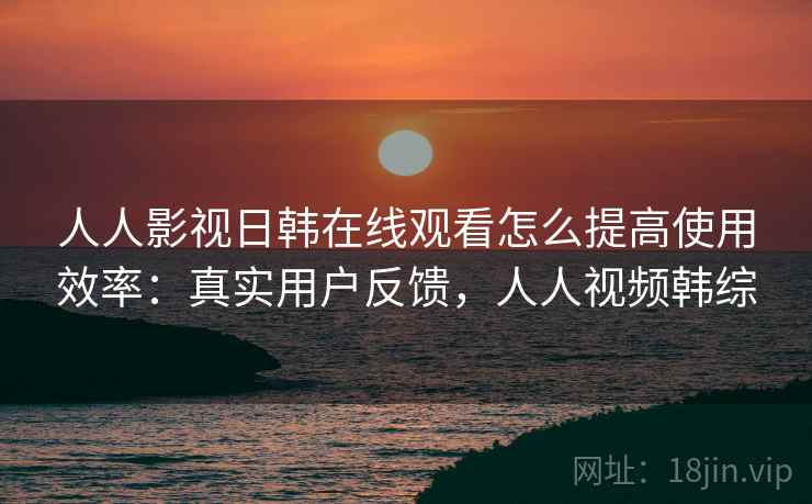 人人影视日韩在线观看怎么提高使用效率：真实用户反馈，人人视频韩综