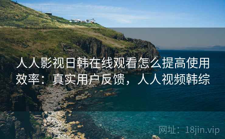 人人影视日韩在线观看怎么提高使用效率：真实用户反馈，人人视频韩综