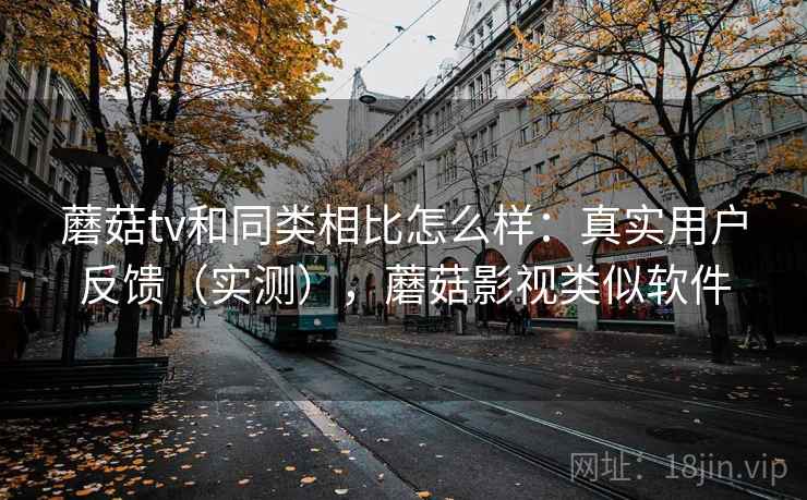 蘑菇tv和同类相比怎么样：真实用户反馈（实测），蘑菇影视类似软件