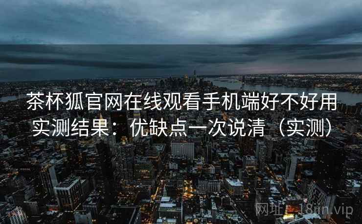茶杯狐官网在线观看手机端好不好用实测结果：优缺点一次说清（实测）