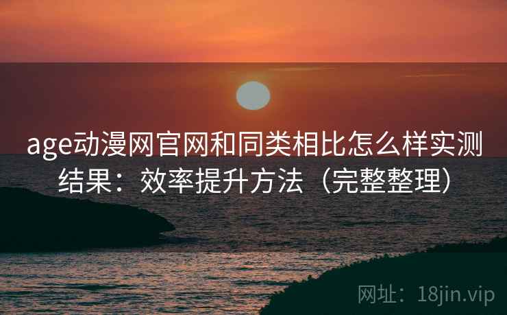 age动漫网官网和同类相比怎么样实测结果：效率提升方法（完整整理）