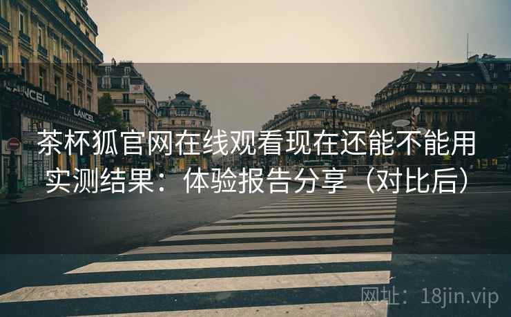 茶杯狐官网在线观看现在还能不能用实测结果：体验报告分享（对比后）