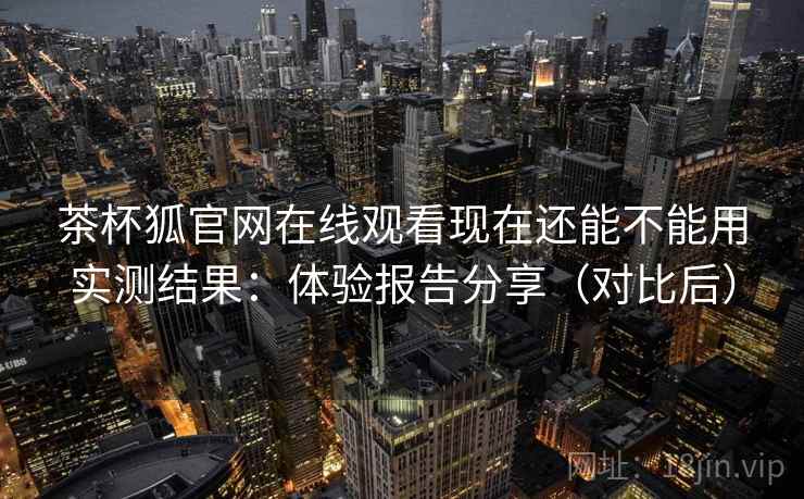 茶杯狐官网在线观看现在还能不能用实测结果：体验报告分享（对比后）